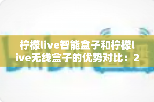 柠檬live智能盒子和柠檬live无线盒子的优势对比：2024最全选购指南，帮你轻松找到理想电视盒子