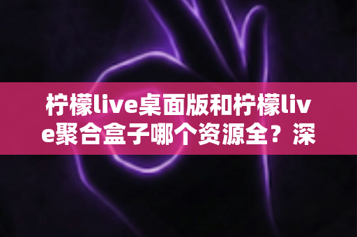 柠檬live桌面版和柠檬live聚合盒子哪个资源全？深度对比帮你选对工具