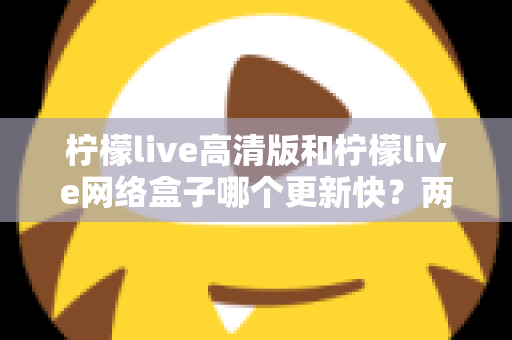 柠檬live高清版和柠檬live网络盒子哪个更新快？两大版本更新速度深度对比与选择指南