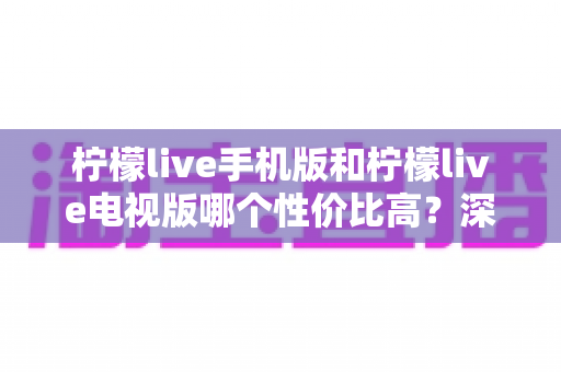 柠檬live手机版和柠檬live电视版哪个性价比高?深度对比分析与选购全指南 柠檬live手机版和柠檬live电视版哪个性价比高?深度对比分析与选购全指南