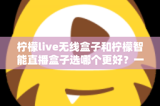 柠檬live无线盒子和柠檬智能直播盒子选哪个更好？一篇讲透差异的选购指南