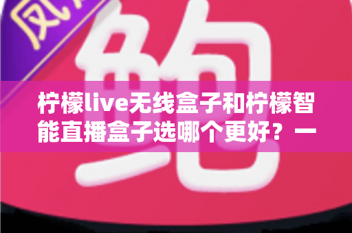 柠檬live无线盒子和柠檬智能直播盒子选哪个更好？一篇讲透差异的选购指南