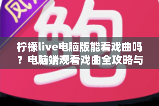 柠檬live电脑版能看戏曲吗？电脑端观看戏曲全攻略与使用体验详解