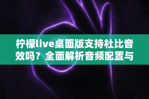 柠檬live桌面版支持杜比音效吗？全面解析音频配置与直播听感体验