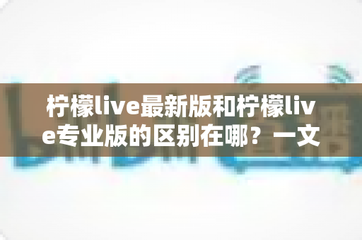 柠檬live最新版和柠檬live专业版的区别在哪?一文读懂两大版本核心差异,选对版本直播更省心 柠檬live最新版和柠檬live专业版的区别在哪?一文读懂两大版本核心差异,选对版本直播更省心