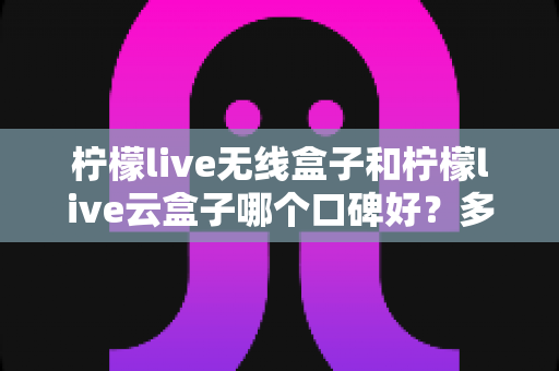柠檬live无线盒子和柠檬live云盒子哪个口碑好？多维度深度对比与选购全指南