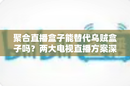聚合直播盒子能替代乌贼盒子吗？两大电视直播方案深度对比，看完再买不踩坑