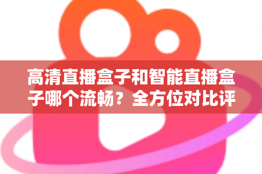 高清直播盒子和智能直播盒子哪个流畅？全方位对比评测助你选出最佳观影利器