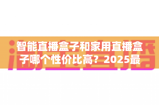 智能直播盒子和家用直播盒子哪个性价比高？2025最新选购对比指南与避坑攻略