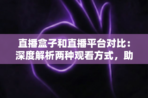 直播盒子和直播平台对比：深度解析两种观看方式，助你找到最适合的追剧神器