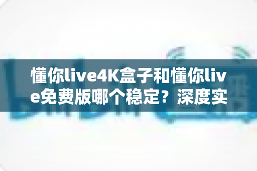 懂你live4K盒子和懂你live免费版哪个稳定？深度实测对比帮你选对版本