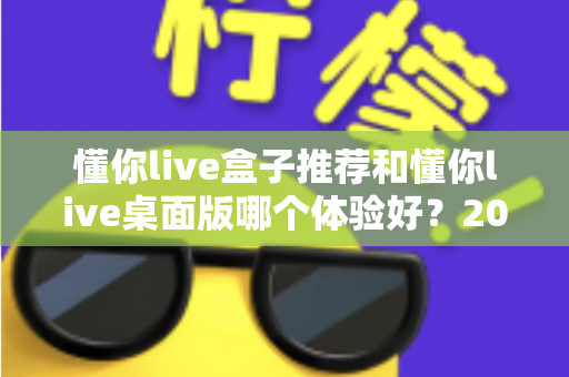 懂你live盒子推荐和懂你live桌面版哪个体验好？2025年最全横评指南，看完这篇再决定不踩坑