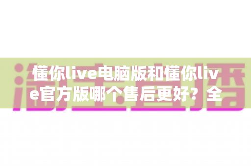 懂你live电脑版和懂你live官方版哪个售后更好？全方位对比解析助你轻松选择