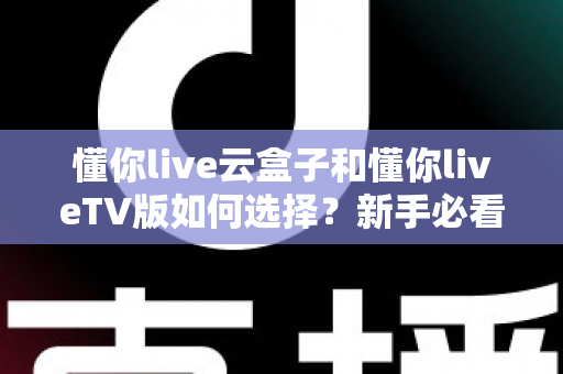 懂你live云盒子和懂你liveTV版如何选择？新手必看的全面对比与选购攻略