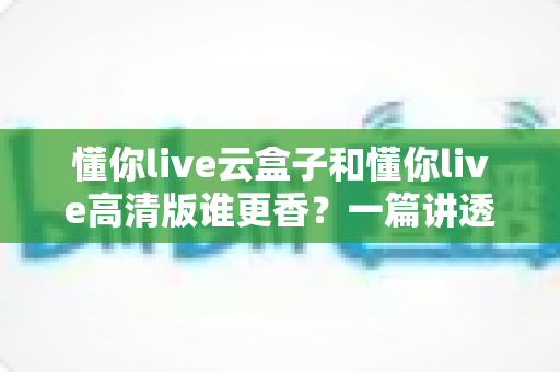 懂你live云盒子和懂你live高清版谁更香？一篇讲透核心差异与选购思路的深度对比评测