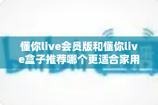 懂你live会员版和懂你live盒子推荐哪个更适合家用?一文看懂选购攻略,轻松打造高清家庭影院 懂你live会员版和懂你live盒子推荐哪个更适合家用?一文看懂选购攻略,轻松打造高清家庭影院