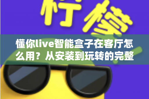 懂你live智能盒子在客厅怎么用?从安装到玩转的完整使用指南 懂你live智能盒子在客厅怎么用?从安装到玩转的完整使用指南