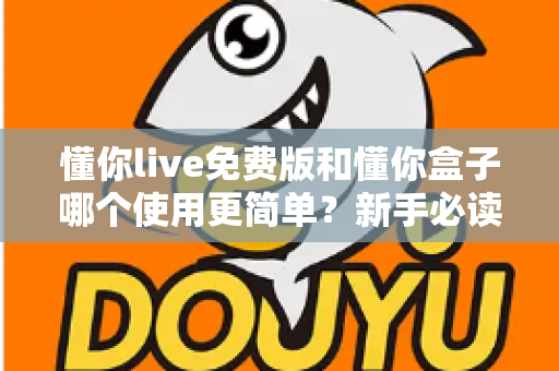 懂你live免费版和懂你盒子哪个使用更简单?新手必读的全方位上手体验对比指南 懂你live免费版和懂你盒子哪个使用更简单?新手必读的全方位上手体验对比指南