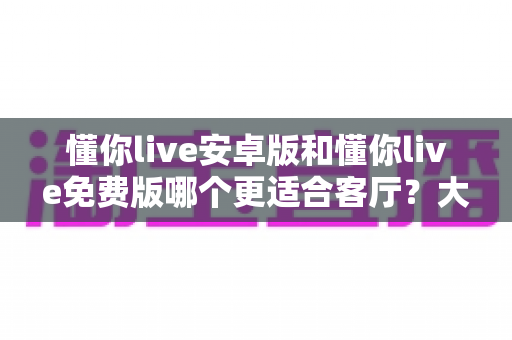 懂你live安卓版和懂你live免费版哪个更适合客厅？大屏观影全维度对比与家庭选择指南