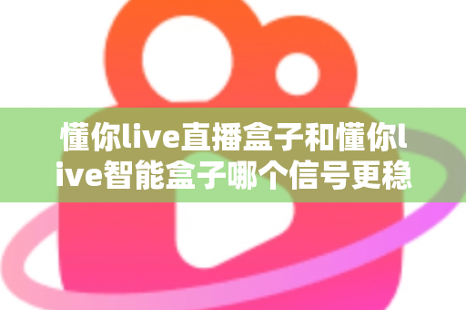 懂你live直播盒子和懂你live智能盒子哪个信号更稳定？2025最新深度对比评测，看完这篇选对不踩坑