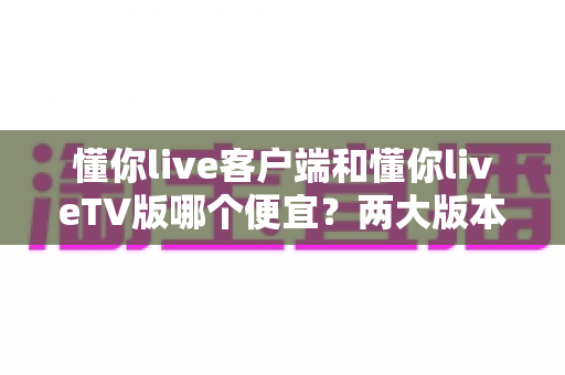 懂你live客户端和懂你liveTV版哪个便宜？两大版本价格深度对比与省钱选购全攻略