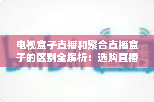 电视盒子直播和聚合直播盒子的区别全解析:选购直播设备必读指南 电视盒子直播和聚合直播盒子的区别全解析:选购直播设备必读指南