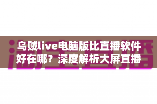 乌贼live电脑版比直播软件好在哪？深度解析大屏直播观看与开播体验的核心优势