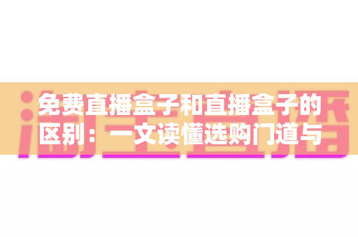 免费直播盒子和直播盒子的区别:一文读懂选购门道与避坑指南 免费直播盒子和直播盒子的区别:一文读懂选购门道与避坑指南
