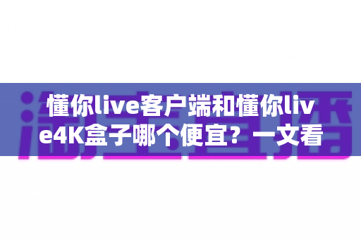 懂你live客户端和懂你live4K盒子哪个便宜？一文看懂两者的真实成本差异与选购攻略