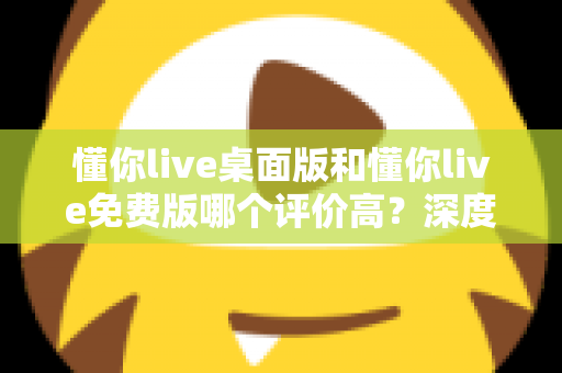 懂你live桌面版和懂你live免费版哪个评价高？深度解析两大版本真实口碑，帮你选对英语学习工具