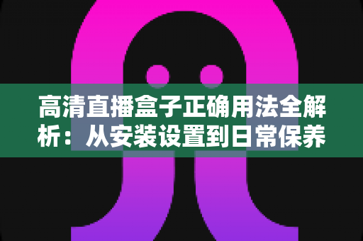 高清直播盒子正确用法全解析：从安装设置到日常保养的一站式实操指南