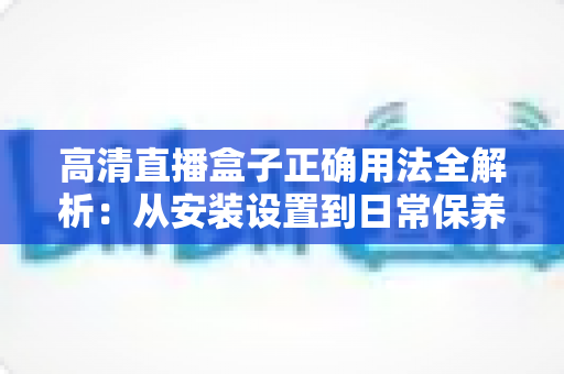 高清直播盒子正确用法全解析：从安装设置到日常保养的一站式实操指南