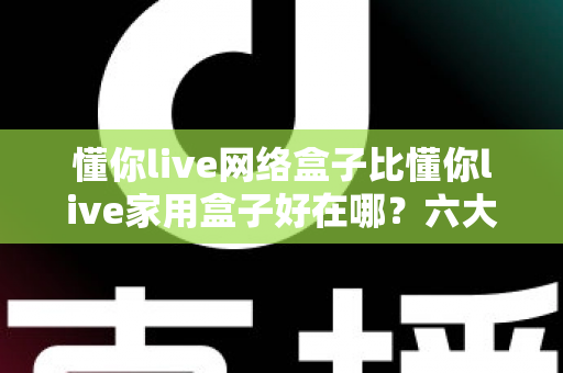 懂你live网络盒子比懂你live家用盒子好在哪?六大核心优势全面解析,看完再买不后悔 懂你live网络盒子比懂你live家用盒子好在哪?六大核心优势全面解析,看完再买不后悔