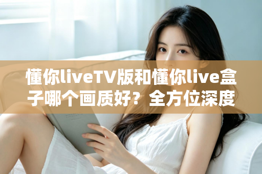 懂你liveTV版和懂你live盒子哪个画质好？全方位深度对比解析，帮你找到最清晰的大屏观影方案