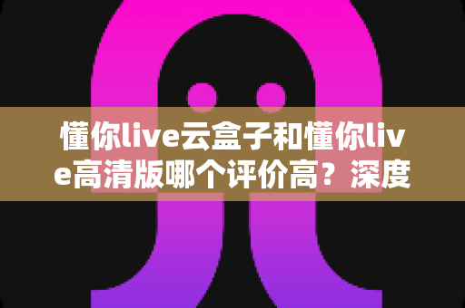 懂你live云盒子和懂你live高清版哪个评价高?深度对比评测帮你选对不踩坑 懂你live云盒子和懂你live高清版哪个评价高?深度对比评测帮你选对不踩坑