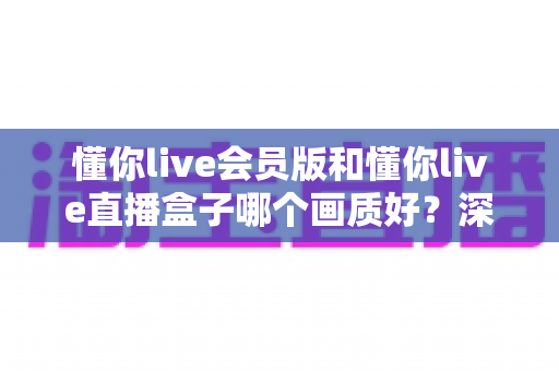 懂你live会员版和懂你live直播盒子哪个画质好？深度对比解析助你选出最佳观影方案