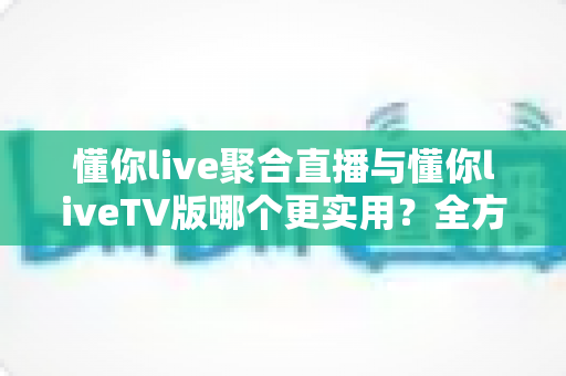 懂你live聚合直播与懂你liveTV版哪个更实用？全方位深度对比帮你选出最优观影方案