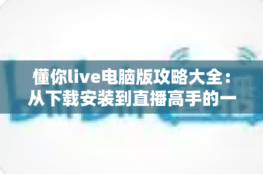 懂你live电脑版攻略大全：从下载安装到直播高手的一站式实用指南