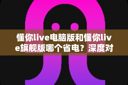 懂你live电脑版和懂你live旗舰版哪个省电?深度对比分析与实用省电指南全解析 懂你live电脑版和懂你live旗舰版哪个省电?深度对比分析与实用省电指南全解析