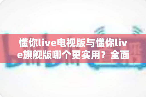 懂你live电视版与懂你live旗舰版哪个更实用？全面对比帮你选出最适合的版本