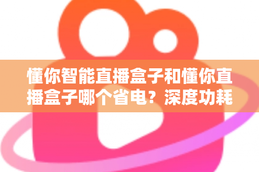 懂你智能直播盒子和懂你直播盒子哪个省电?深度功耗对比与实用省电攻略全解析 懂你智能直播盒子和懂你直播盒子哪个省电?深度功耗对比与实用省电攻略全解析