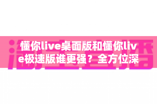懂你live桌面版和懂你live极速版谁更强？全方位深度对比评测助你精准选择