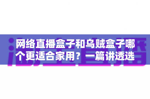 网络直播盒子和乌贼盒子哪个更适合家用?一篇讲透选购逻辑的深度对比指南 网络直播盒子和乌贼盒子哪个更适合家用?一篇讲透选购逻辑的深度对比指南