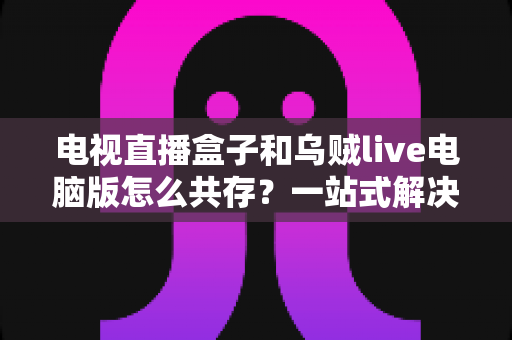 电视直播盒子和乌贼live电脑版怎么共存？一站式解决网络卡顿、设备冲突与使用难题的完整指南