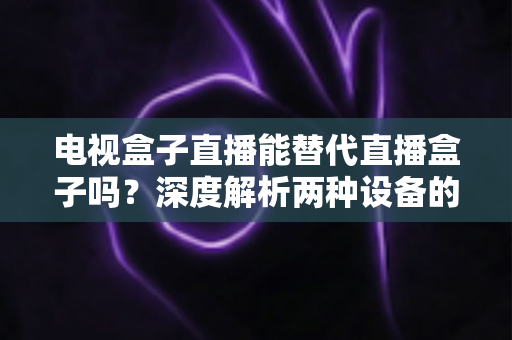 电视盒子直播能替代直播盒子吗?深度解析两种设备的核心差异与选购指南 电视盒子直播能替代直播盒子吗?深度解析两种设备的核心差异与选购指南
