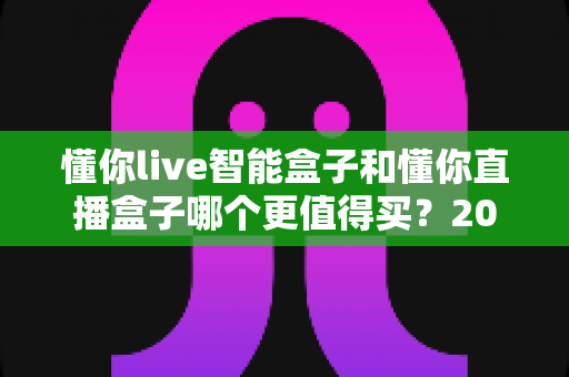 懂你live智能盒子和懂你直播盒子哪个更值得买？2025年最全选购攻略与深度对比解析