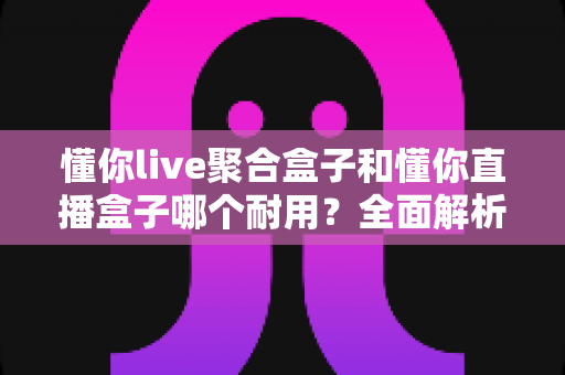 懂你live聚合盒子和懂你直播盒子哪个耐用？全面解析两款盒子的耐用性差异与选购建议