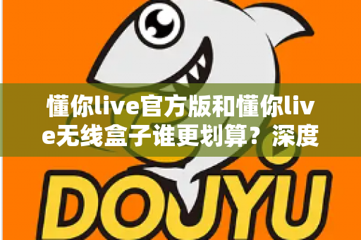 懂你live官方版和懂你live无线盒子谁更划算？深度对比分析与选购指南帮你省钱又省心
