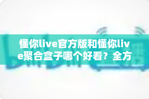 懂你live官方版和懂你live聚合盒子哪个好看？全方位深度对比评测，帮你选对观影利器