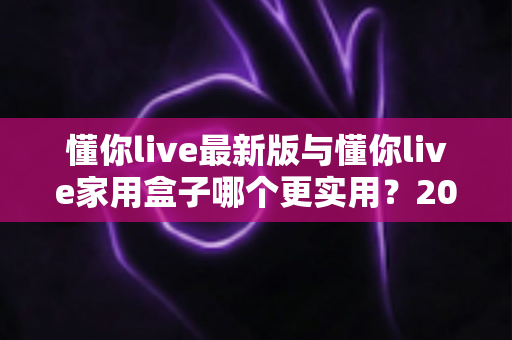 懂你live最新版与懂你live家用盒子哪个更实用?2025年深度对比选购指南全解析 懂你live最新版与懂你live家用盒子哪个更实用?2025年深度对比选购指南全解析